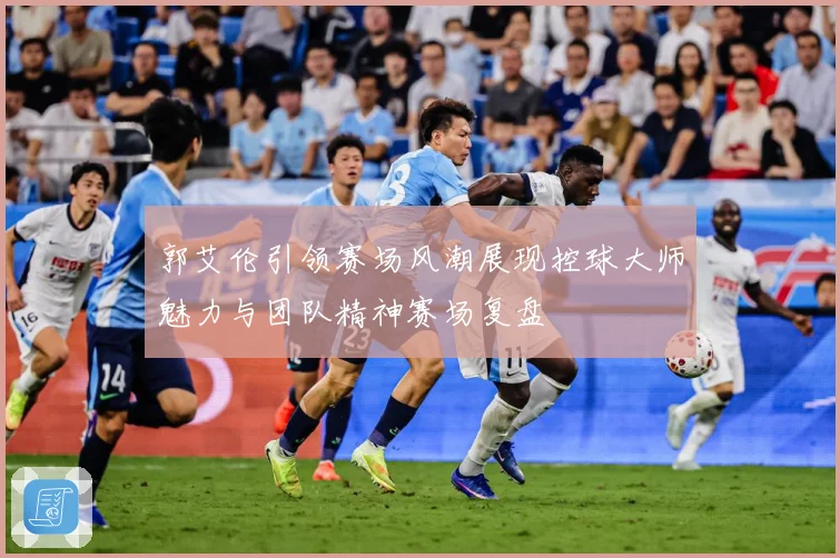 郭艾伦引领赛场风潮展现控球大师魅力与团队精神赛场复盘