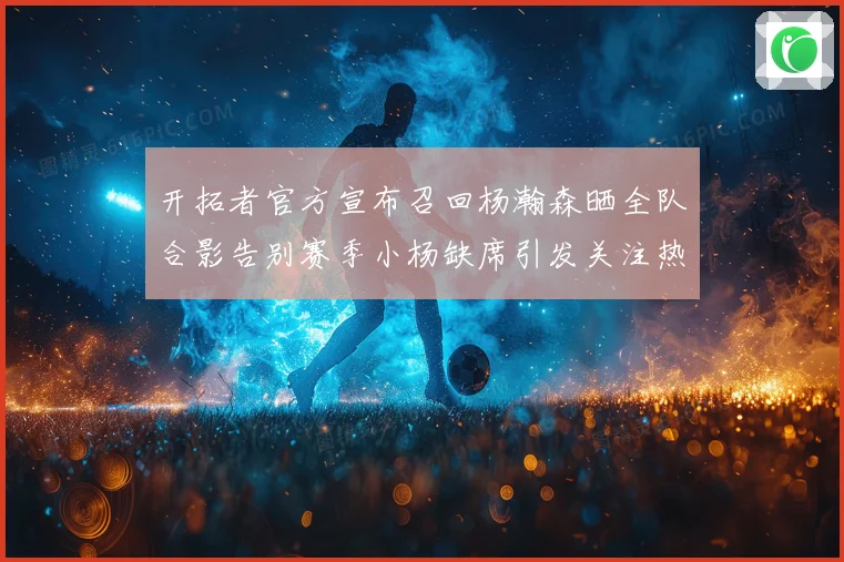 开拓者官方宣布召回杨瀚森晒全队合影告别赛季小杨缺席引发关注热