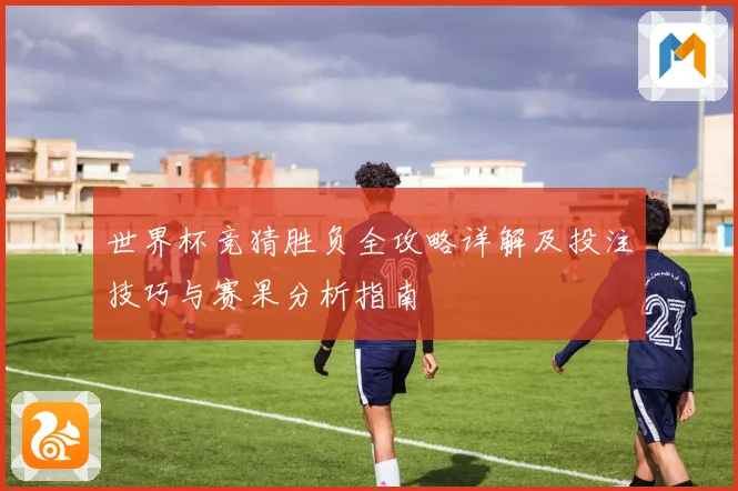 世界杯竞猜胜负全攻略详解及投注技巧与赛果分析指南