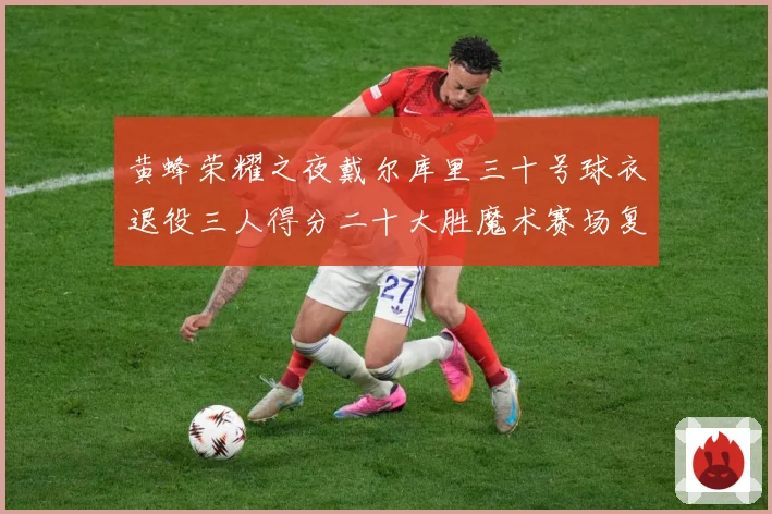 黄蜂荣耀之夜戴尔库里三十号球衣退役三人得分二十大胜魔术赛场复盘