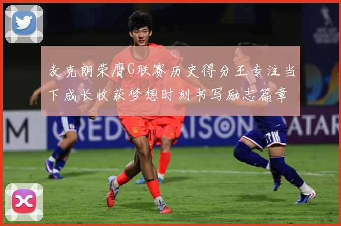 麦克朗荣膺G联赛历史得分王专注当下成长收获梦想时刻书写励志篇章