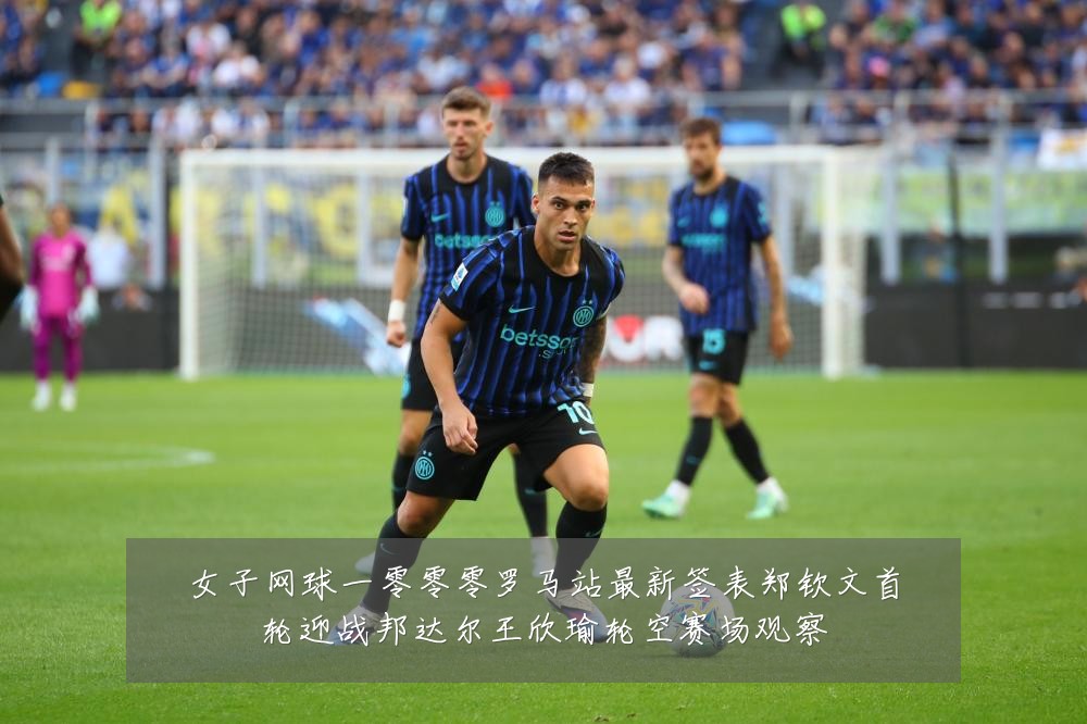 女子网球一零零零罗马站最新签表郑钦文首轮迎战邦达尔王欣瑜轮空赛场观察